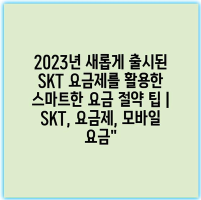 2023년 새롭게 출시된 SKT 요금제를 활용한 스마트한 요금 절약 팁 | SKT, 요금제, 모바일 요금”