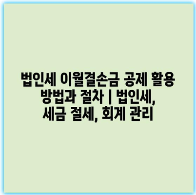 법인세 이월결손금 공제 활용 방법과 절차 | 법인세, 세금 절세, 회계 관리