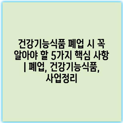 건강기능식품 폐업 시 꼭 알아야 할 5가지 핵심 사항 | 폐업, 건강기능식품, 사업정리