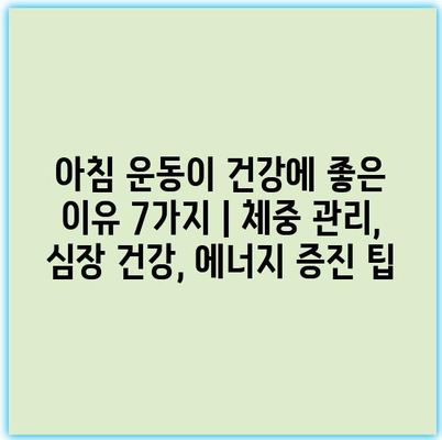 아침 운동이 건강에 좋은 이유 7가지 | 체중 관리, 심장 건강, 에너지 증진 팁