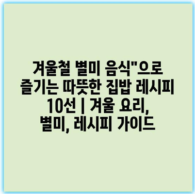 겨울철 별미 음식”으로 즐기는 따뜻한 집밥 레시피 10선 | 겨울 요리, 별미, 레시피 가이드