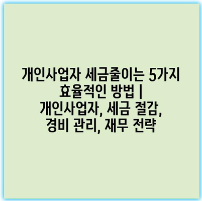개인사업자 세금줄이는 5가지 효율적인 방법 | 개인사업자, 세금 절감, 경비 관리, 재무 전략
