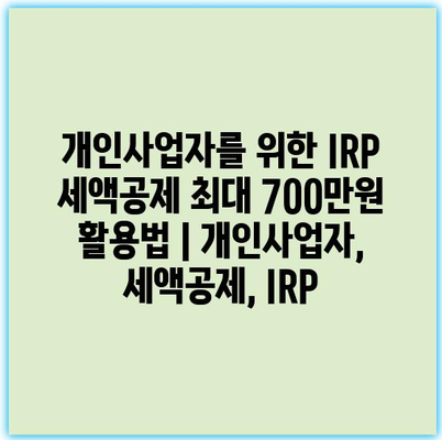 개인사업자를 위한 IRP 세액공제 최대 700만원 활용법 | 개인사업자, 세액공제, IRP