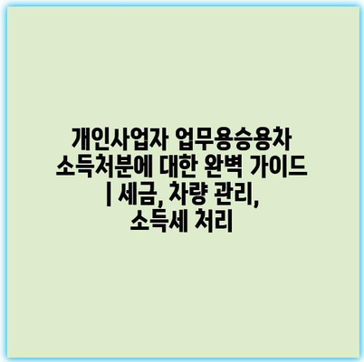 개인사업자 업무용승용차 소득처분에 대한 완벽 가이드 | 세금, 차량 관리, 소득세 처리