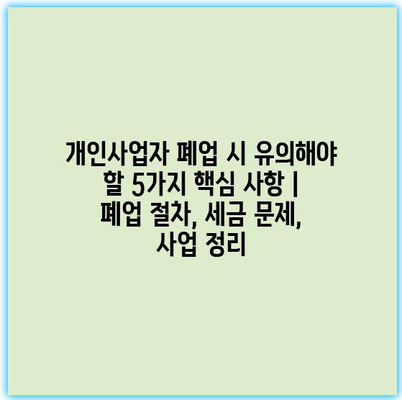 개인사업자 폐업 시 유의해야 할 5가지 핵심 사항 | 폐업 절차, 세금 문제, 사업 정리
