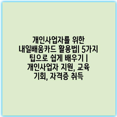 개인사업자를 위한 내일배움카드 활용법| 5가지 팁으로 쉽게 배우기 | 개인사업자 지원, 교육 기회, 자격증 취득