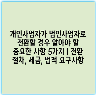 개인사업자가 법인사업자로 전환할 경우 알아야 할 중요한 사항 5가지 | 전환 절차, 세금, 법적 요구사항