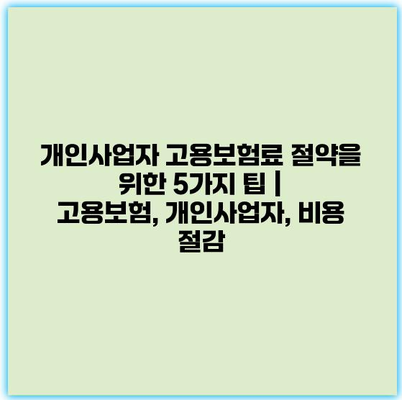 개인사업자 고용보험료 절약을 위한 5가지 팁 | 고용보험, 개인사업자, 비용 절감