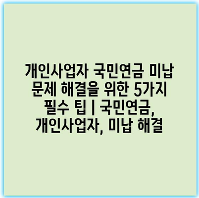 개인사업자 국민연금 미납 문제 해결을 위한 5가지 필수 팁 | 국민연금, 개인사업자, 미납 해결