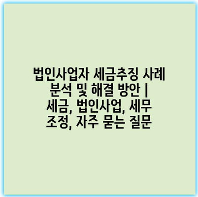 법인사업자 세금추징 사례 분석 및 해결 방안 | 세금, 법인사업, 세무 조정, 자주 묻는 질문