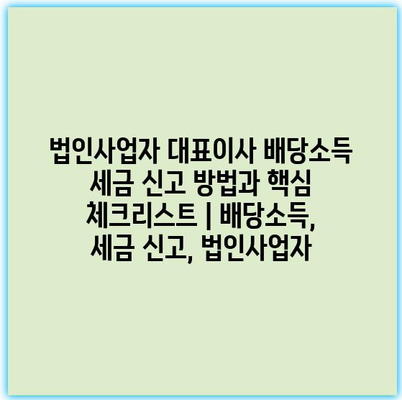 법인사업자 대표이사 배당소득 세금 신고 방법과 핵심 체크리스트 | 배당소득, 세금 신고, 법인사업자