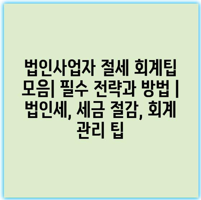 법인사업자 절세 회계팁 모음| 필수 전략과 방법 | 법인세, 세금 절감, 회계 관리 팁