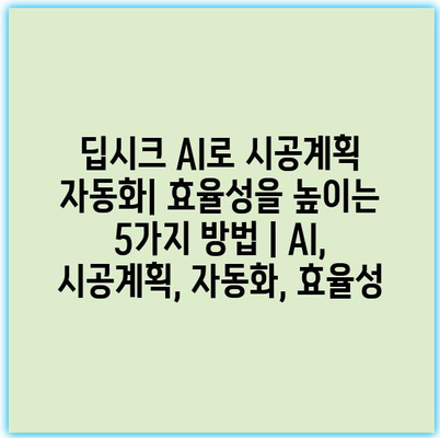 딥시크 AI로 시공계획 자동화| 효율성을 높이는 5가지 방법 | AI, 시공계획, 자동화, 효율성