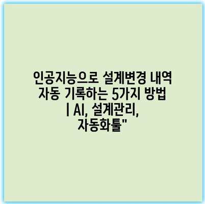 인공지능으로 설계변경 내역 자동 기록하는 5가지 방법 | AI, 설계관리, 자동화툴”