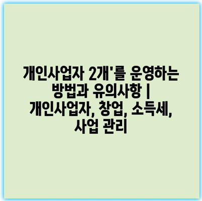 개인사업자 2개’를 운영하는 방법과 유의사항 | 개인사업자, 창업, 소득세, 사업 관리